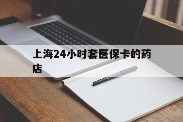 丽水最新上海24小时套医保卡的药店方法分析(最方便真实的丽水上海刷医保卡的药店方法)