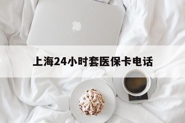 丽水最新上海24小时套医保卡电话方法分析(最方便真实的丽水上海24小时套医保卡电话是多少方法)